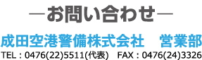 お問い合わせ 成田空港警備株式会社 営業部 代表電話番号：0476225511 FAX：0476243326